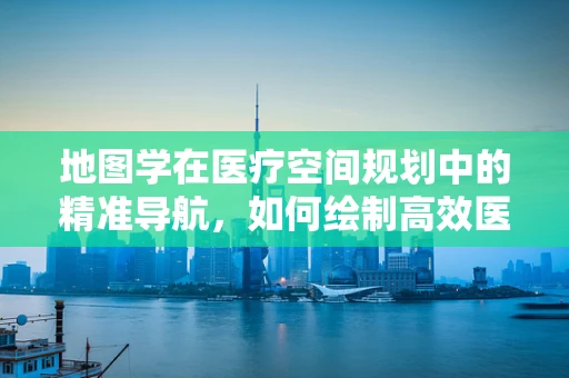 地图学在医疗空间规划中的精准导航，如何绘制高效医院布局？
