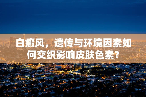 白癜风，遗传与环境因素如何交织影响皮肤色素？