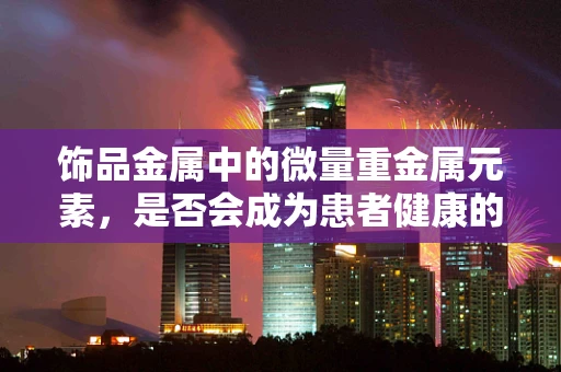 饰品金属中的微量重金属元素，是否会成为患者健康的隐形威胁？