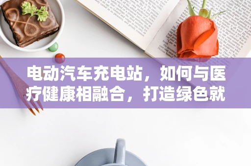 电动汽车充电站，如何与医疗健康相融合，打造绿色就医环境？