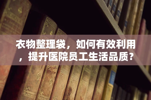 衣物整理袋，如何有效利用，提升医院员工生活品质？