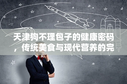 天津狗不理包子的健康密码，传统美食与现代营养的完美融合？