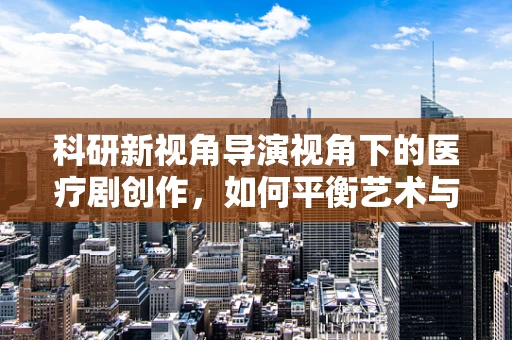 科研新视角导演视角下的医疗剧创作，如何平衡艺术与科学的严谨性？