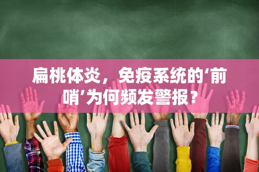 扁桃体炎，免疫系统的‘前哨’为何频发警报？