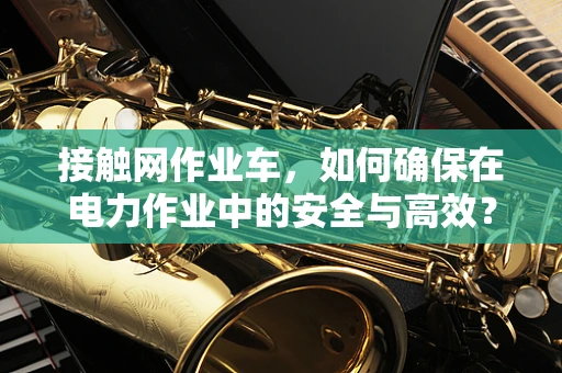 接触网作业车，如何确保在电力作业中的安全与高效？