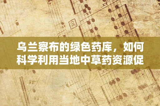乌兰察布的绿色药库，如何科学利用当地中草药资源促进医疗创新？