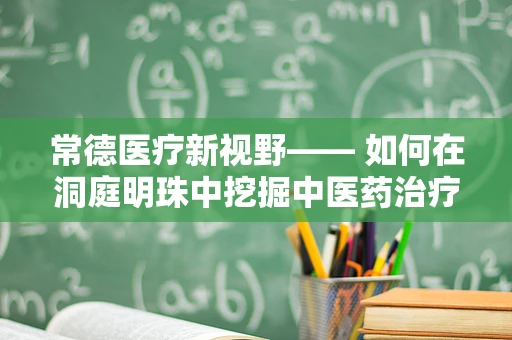 常德医疗新视野—— 如何在洞庭明珠中挖掘中医药治疗慢性病的潜力？
