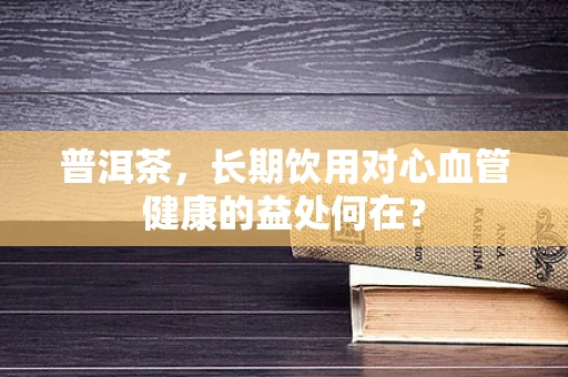 普洱茶，长期饮用对心血管健康的益处何在？