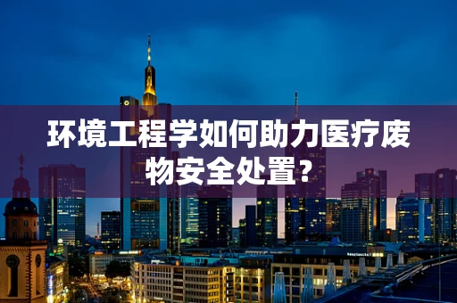 环境工程学如何助力医疗废物安全处置？