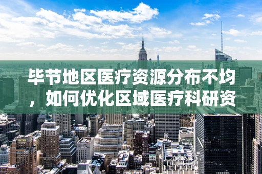毕节地区医疗资源分布不均，如何优化区域医疗科研资源配置？