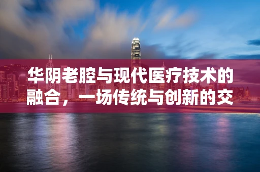 华阴老腔与现代医疗技术的融合，一场传统与创新的交响曲？