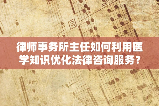 律师事务所主任如何利用医学知识优化法律咨询服务？
