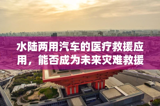 水陆两用汽车的医疗救援应用，能否成为未来灾难救援的双栖英雄？