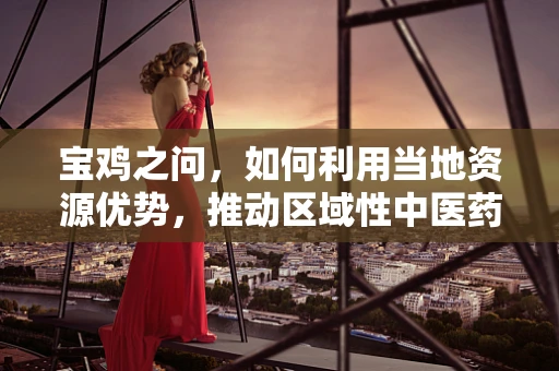 宝鸡之问，如何利用当地资源优势，推动区域性中医药创新发展？