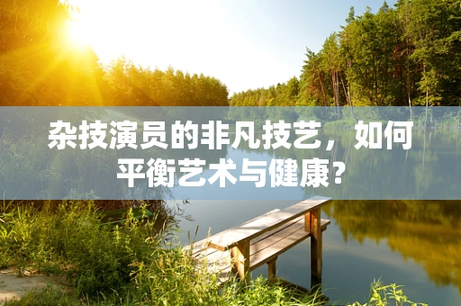 杂技演员的非凡技艺，如何平衡艺术与健康？