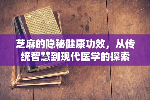 芝麻的隐秘健康功效，从传统智慧到现代医学的探索