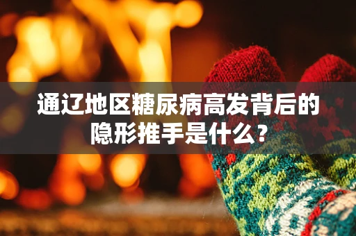 通辽地区糖尿病高发背后的隐形推手是什么？