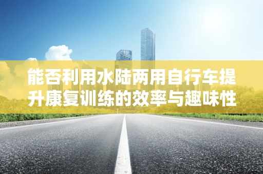 能否利用水陆两用自行车提升康复训练的效率与趣味性？