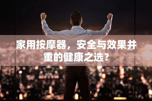 家用按摩器，安全与效果并重的健康之选？