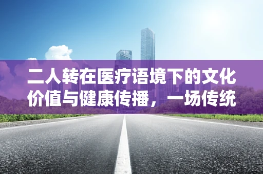 二人转在医疗语境下的文化价值与健康传播，一场传统艺术的现代解读