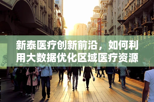 新泰医疗创新前沿，如何利用大数据优化区域医疗资源分配？