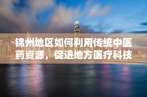锦州地区如何利用传统中医药资源，促进地方医疗科技创新与产业发展？