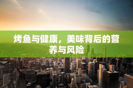 烤鱼与健康，美味背后的营养与风险