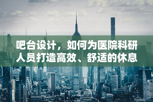 吧台设计，如何为医院科研人员打造高效、舒适的休息区？