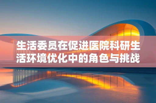 生活委员在促进医院科研生活环境优化中的角色与挑战