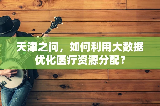 天津之问，如何利用大数据优化医疗资源分配？