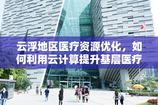 云浮地区医疗资源优化，如何利用云计算提升基层医疗服务效率？