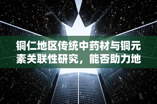 铜仁地区传统中药材与铜元素关联性研究，能否助力地方特色药效提升？