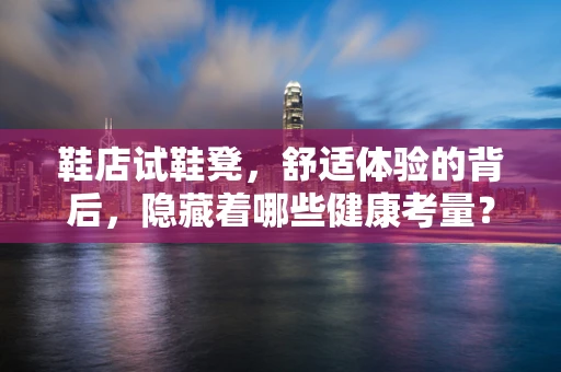 鞋店试鞋凳，舒适体验的背后，隐藏着哪些健康考量？