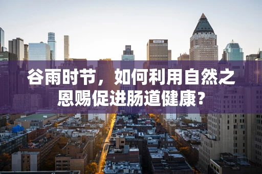 谷雨时节，如何利用自然之恩赐促进肠道健康？