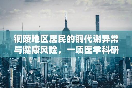 铜陵地区居民的铜代谢异常与健康风险，一项医学科研的探索