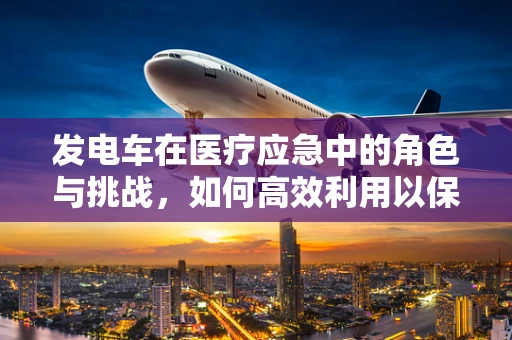发电车在医疗应急中的角色与挑战，如何高效利用以保障电力供应？