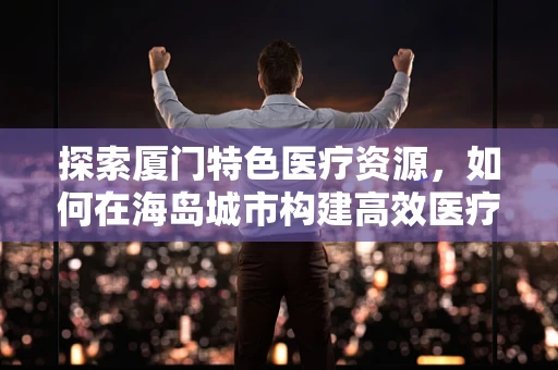 探索厦门特色医疗资源，如何在海岛城市构建高效医疗科研网络？