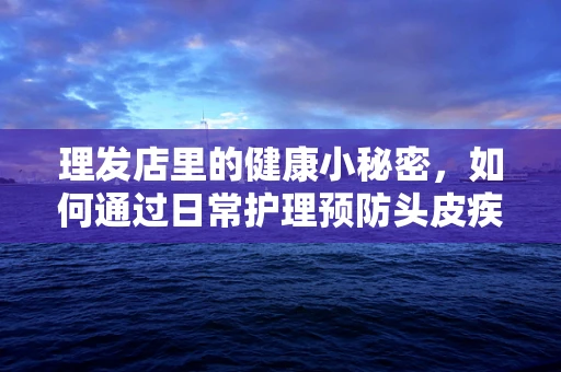 理发店里的健康小秘密，如何通过日常护理预防头皮疾病？