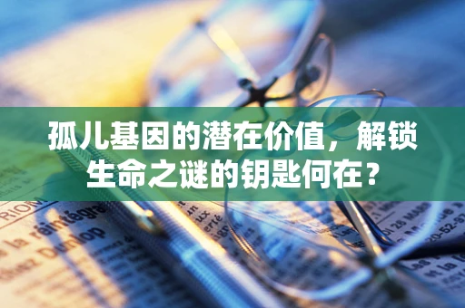 孤儿基因的潜在价值，解锁生命之谜的钥匙何在？