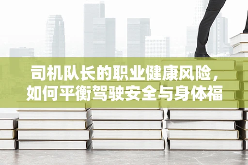 司机队长的职业健康风险，如何平衡驾驶安全与身体福祉？