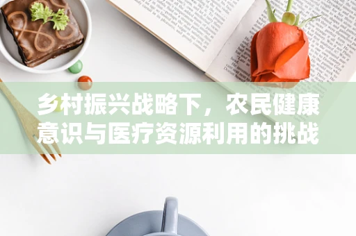 乡村振兴战略下，农民健康意识与医疗资源利用的挑战与对策