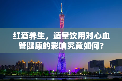 红酒养生，适量饮用对心血管健康的影响究竟如何？