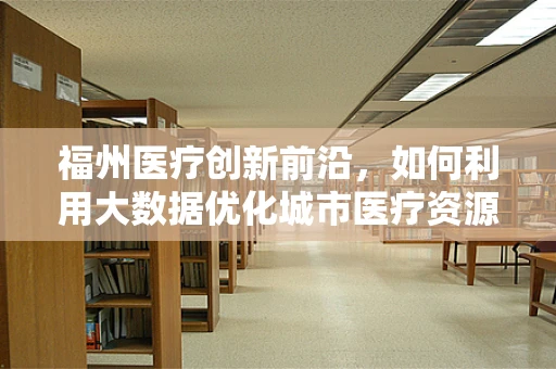 福州医疗创新前沿，如何利用大数据优化城市医疗资源分配？