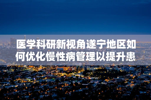 医学科研新视角遂宁地区如何优化慢性病管理以提升患者生活质量？