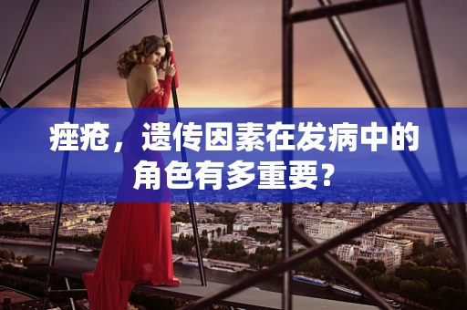 痤疮，遗传因素在发病中的角色有多重要？