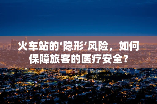 火车站的‘隐形’风险，如何保障旅客的医疗安全？
