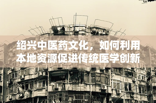 绍兴中医药文化，如何利用本地资源促进传统医学创新？