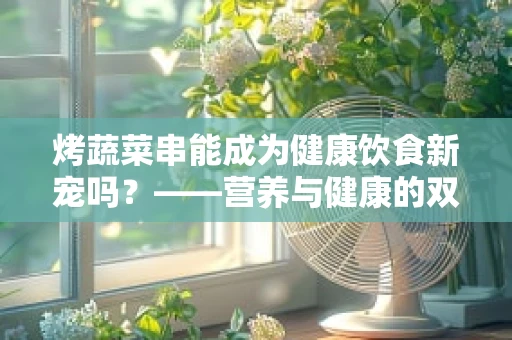 烤蔬菜串能成为健康饮食新宠吗？——营养与健康的双重考量