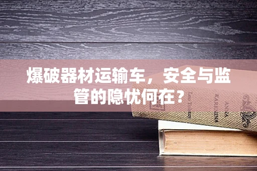 爆破器材运输车，安全与监管的隐忧何在？