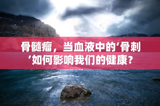 骨髓瘤，当血液中的‘骨刺’如何影响我们的健康？